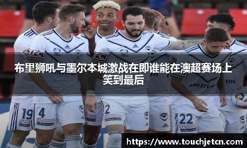 布里狮吼与墨尔本城激战在即谁能在澳超赛场上笑到最后