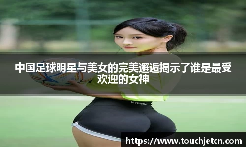 中国足球明星与美女的完美邂逅揭示了谁是最受欢迎的女神